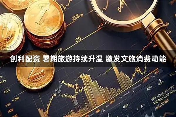 创利配资 暑期旅游持续升温&#32;激发文旅消费动能