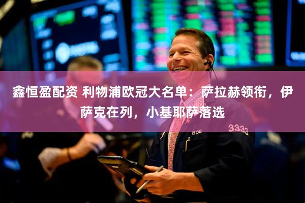 鑫恒盈配资 利物浦欧冠大名单：萨拉赫领衔，伊萨克在列，小基耶萨落选
