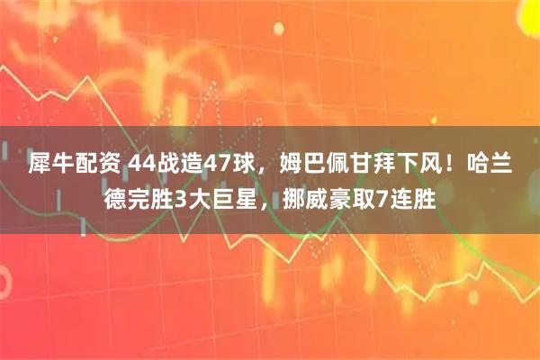 犀牛配资 44战造47球，姆巴佩甘拜下风！哈兰德完胜3大巨星，挪威豪取7连胜