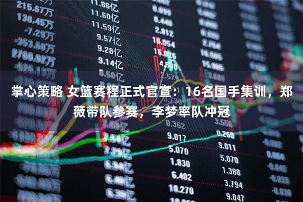 掌心策略 女篮赛程正式官宣：16名国手集训，郑薇带队参赛，李梦率队冲冠
