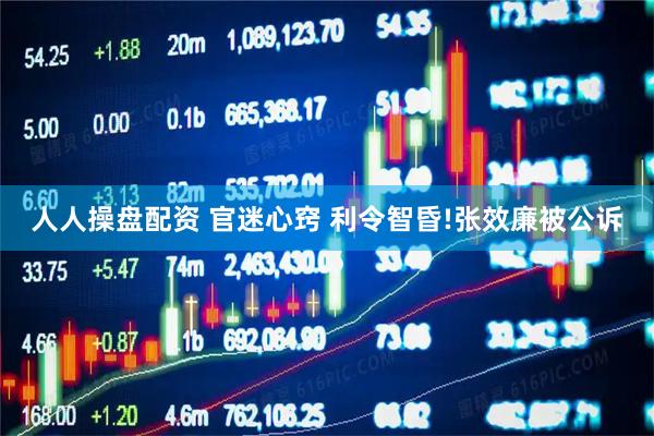 人人操盘配资 官迷心窍 利令智昏!张效廉被公诉