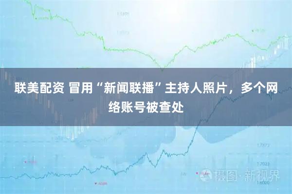 联美配资 冒用“新闻联播”主持人照片,多个网络账号被查处