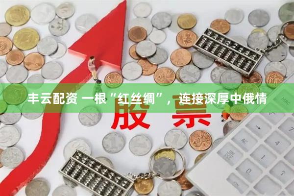 丰云配资 一根“红丝绸”,连接深厚中俄情