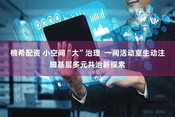 楠希配资 小空间“大”治理  一间活动室生动注脚基层多元共治新探索