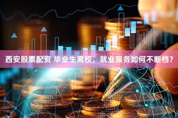 西安股票配资 毕业生离校，就业服务如何不断档？