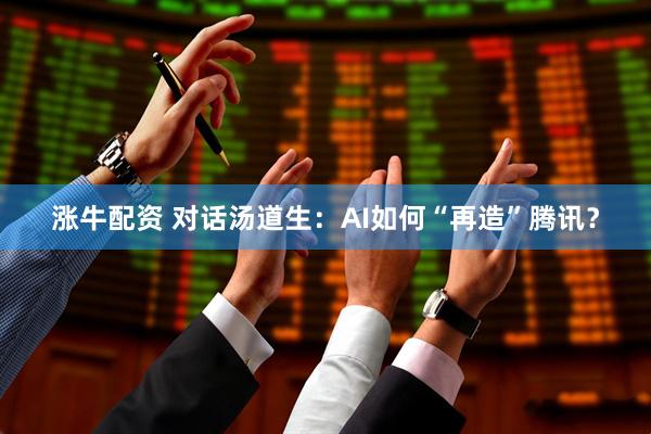 涨牛配资 对话汤道生：AI如何“再造”腾讯？