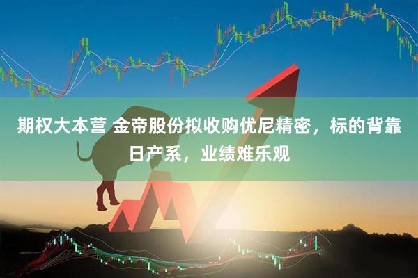 期权大本营 金帝股份拟收购优尼精密，标的背靠日产系，业绩难乐观