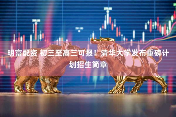 明富配资 初三至高三可报！清华大学发布重磅计划招生简章