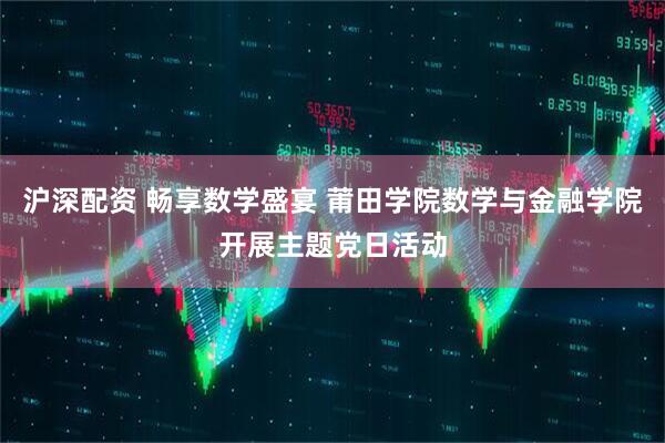 沪深配资 畅享数学盛宴 莆田学院数学与金融学院开展主题党日活动