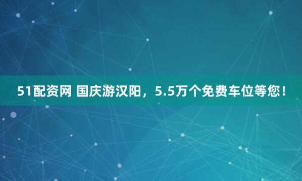 51配资网 国庆游汉阳，5.5万个免费车位等您！