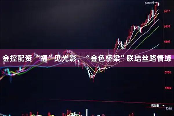 金控配资 “福”见光影，“金色桥梁”联结丝路情缘