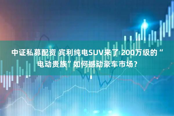 中证私募配资 宾利纯电SUV来了 200万级的“电动贵族”如何撼动豪车市场？