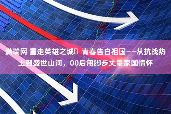 满瑞网 重走英雄之城・青春告白祖国——从抗战热土到盛世山河,00后用脚步丈量家国情怀