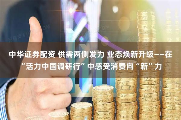 中华证券配资 供需两侧发力 业态焕新升级——在“活力中国调研行”中感受消费向“新”力