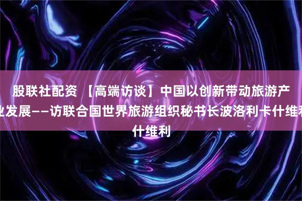 股联社配资 【高端访谈】中国以创新带动旅游产业发展——访联合国世界旅游组织秘书长波洛利卡什维利