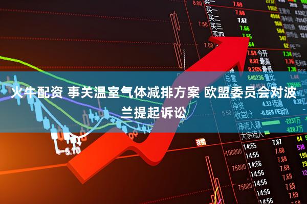 火牛配资 事关温室气体减排方案 欧盟委员会对波兰提起诉讼