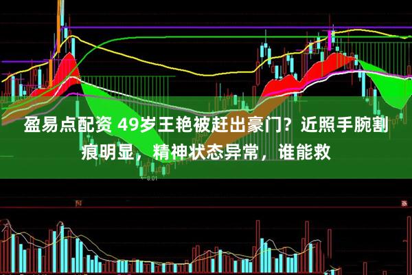 盈易点配资 49岁王艳被赶出豪门?近照手腕割痕明显,精神状态异常,谁能救