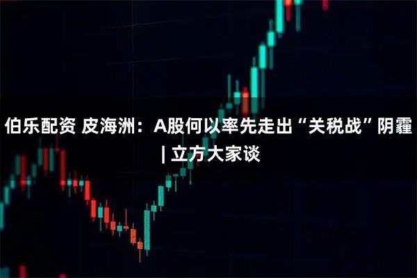伯乐配资 皮海洲:A股何以率先走出“关税战”阴霾 | 立方大家谈