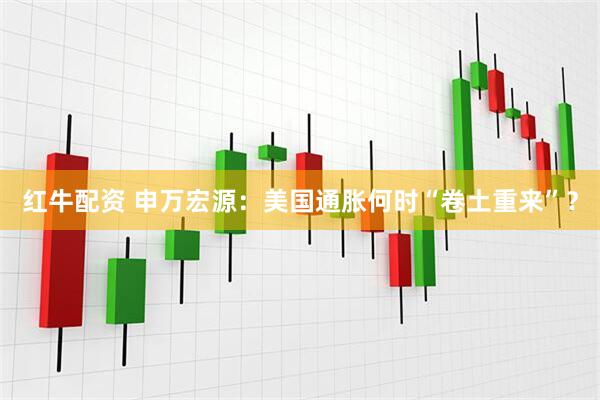 红牛配资 申万宏源:美国通胀何时“卷土重来”?