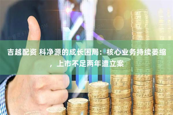 吉越配资 科净源的成长困局:核心业务持续萎缩,上市不足两年遭立案