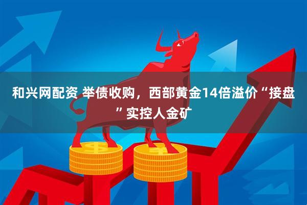 和兴网配资 举债收购,西部黄金14倍溢价“接盘”实控人金矿