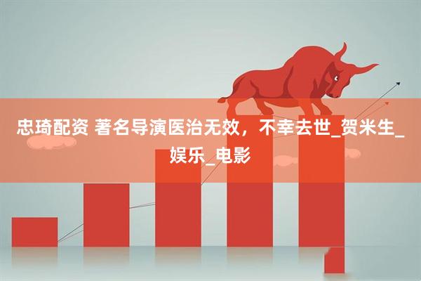 忠琦配资 著名导演医治无效，不幸去世_贺米生_娱乐_电影