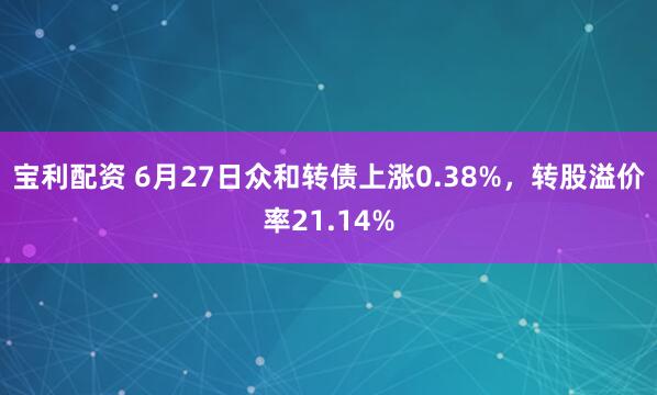 宝利配资 6月27日众和转债上涨0.38%，转股溢价率21.14%