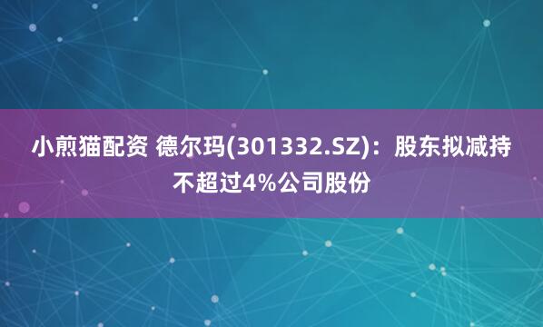 小煎猫配资 德尔玛(301332.SZ)：股东拟减持不超过4%公司股份
