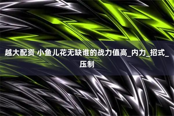 越大配资 小鱼儿花无缺谁的战力值高_内力_招式_压制