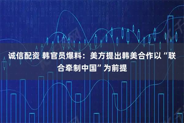 诚信配资 韩官员爆料：美方提出韩美合作以“联合牵制中国”为前提