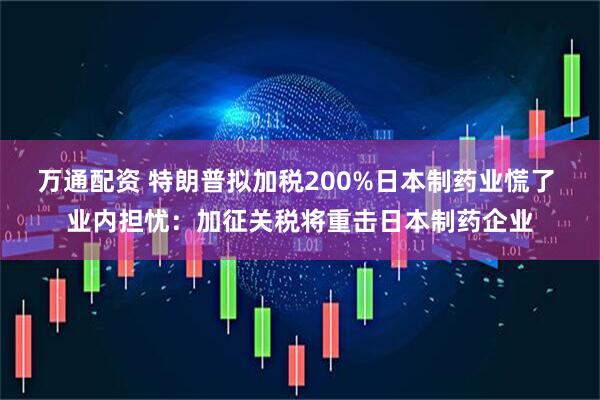 万通配资 特朗普拟加税200%日本制药业慌了 业内担忧：加征关税将重击日本制药企业