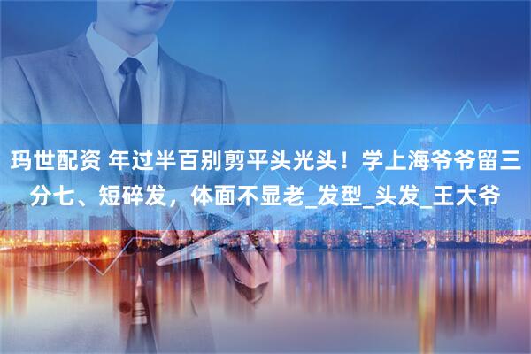 玛世配资 年过半百别剪平头光头!学上海爷爷留三分七、短碎发,体面不显老_发型_头发_王大爷