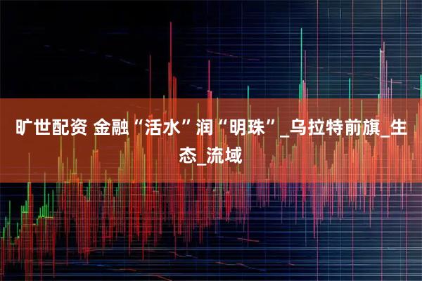 旷世配资 金融“活水”润“明珠”_乌拉特前旗_生态_流域