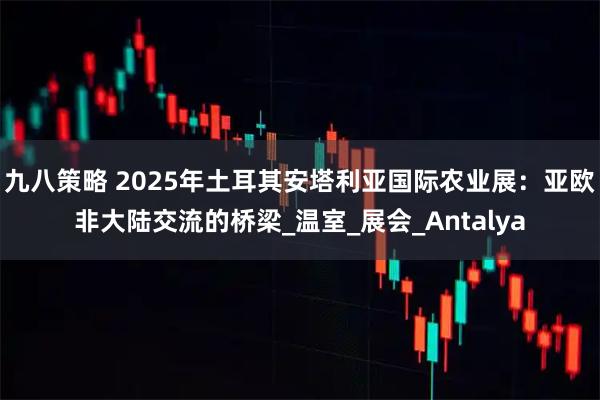 九八策略 2025年土耳其安塔利亚国际农业展:亚欧非大陆交流的桥梁_温室_展会_Antalya