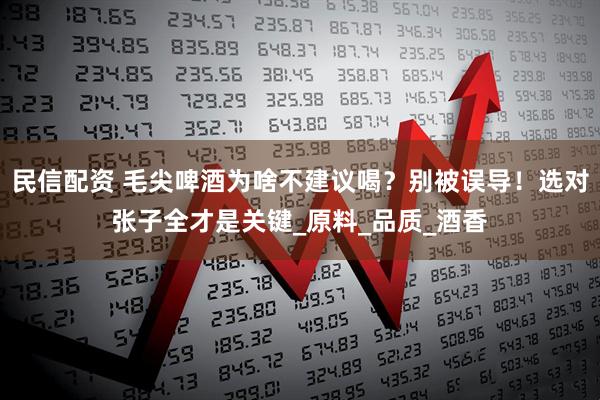民信配资 毛尖啤酒为啥不建议喝?别被误导!选对张子全才是关键_原料_品质_酒香