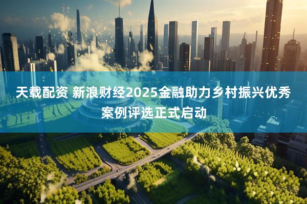 天载配资 新浪财经2025金融助力乡村振兴优秀案例评选正式启动
