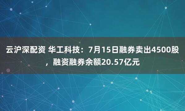 云沪深配资 华工科技:7月15日融券卖出4500股,融资融券余额20.57亿元