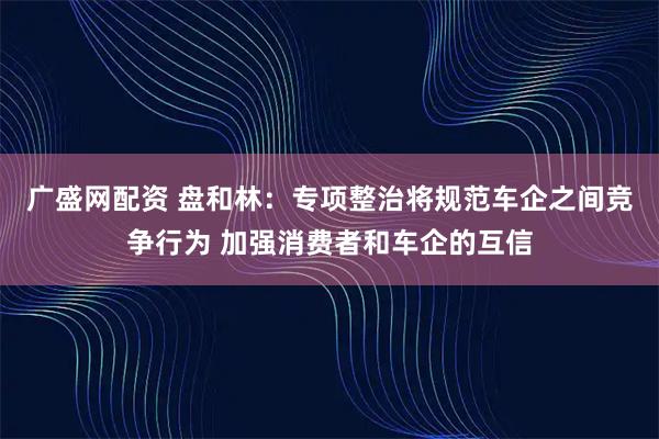 广盛网配资 盘和林:专项整治将规范车企之间竞争行为 加强消费者和车企的互信