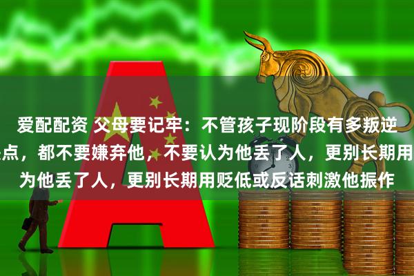 爱配配资 父母要记牢:不管孩子现阶段有多叛逆、多平庸、还有多少缺点,都不要嫌弃他,不要认为他丢了人,更别长期用贬低或反话刺激他振作