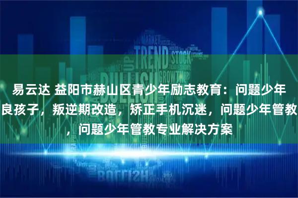易云达 益阳市赫山区青少年励志教育:问题少年成长,管教不良孩子,叛逆期改造,矫正手机沉迷,问题少年管教专业解决方案