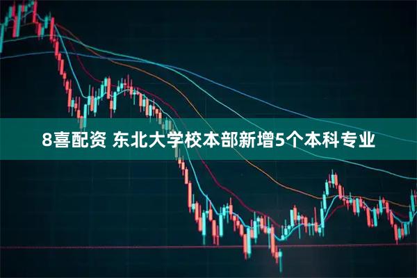 8喜配资 东北大学校本部新增5个本科专业