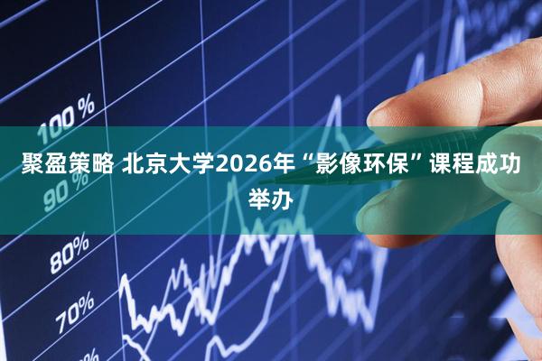 聚盈策略 北京大学2026年“影像环保”课程成功举办